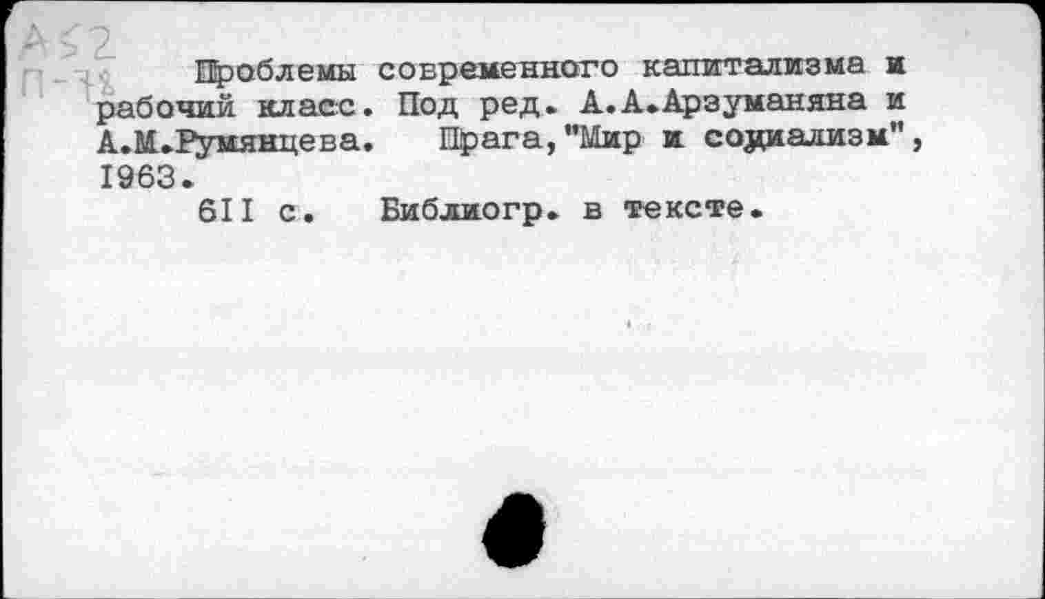 ﻿Проблемы современного капитализма и рабочий класс. Под ред. А.А.Арзуманяна и А.М.Румянцева. Прага,"Мир и социализм", 1963.
611 с. Библиогр. в тексте.